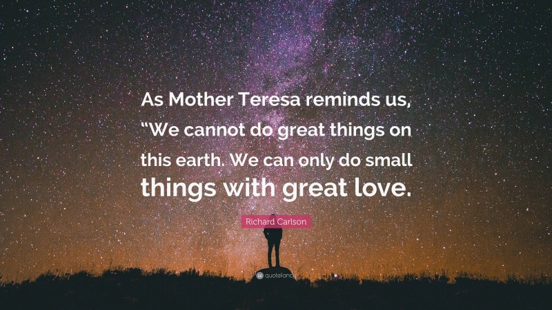 Richard Carlson Quote: “As Mother Teresa reminds us, “We cannot do great things on this earth. We can only do small things with great love.”