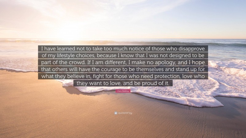 Clare Balding Quote: “I have learned not to take too much notice of those who disapprove of my lifestyle choices, because I know that I was not designed to be part of the crowd. If I am different, I make no apology, and I hope that others will have the courage to be themselves and stand up for what they believe in, fight for those who need protection, love who they want to love, and be proud of it.”