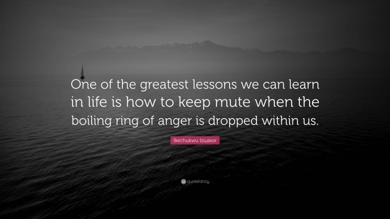 Ikechukwu Izuakor Quote: “One of the greatest lessons we can learn in life is how to keep mute when the boiling ring of anger is dropped within us.”