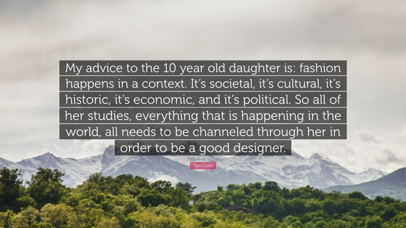 Tim Gunn Quote: “My advice to the 10 year old daughter is: fashion happens in a context. It’s societal, it’s cultural, it’s historic, it’s economic, and it’s political. So all of her studies, everything that is happening in the world, all needs to be channeled through her in order to be a good designer.”