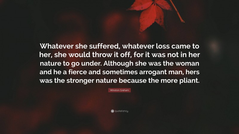 Winston Graham Quote: “Whatever she suffered, whatever loss came to her, she would throw it off, for it was not in her nature to go under. Although she was the woman and he a fierce and sometimes arrogant man, hers was the stronger nature because the more pliant.”
