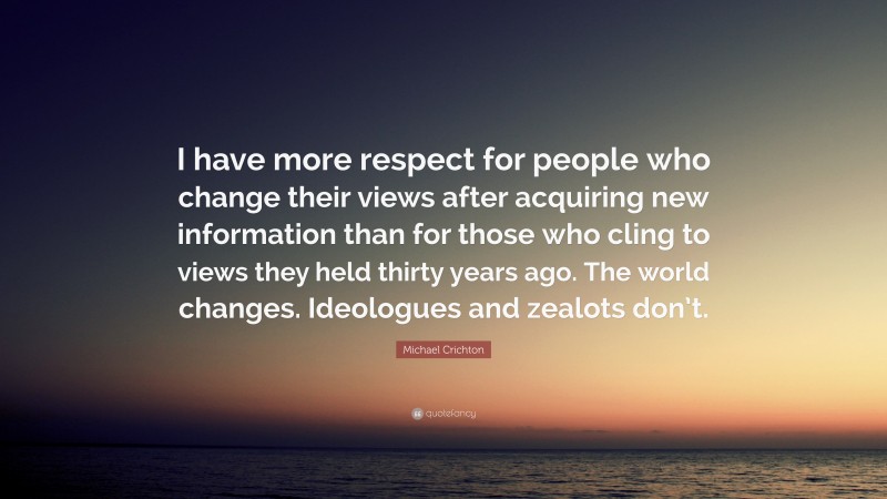 Michael Crichton Quote: “I have more respect for people who change their views after acquiring new information than for those who cling to views they held thirty years ago. The world changes. Ideologues and zealots don’t.”