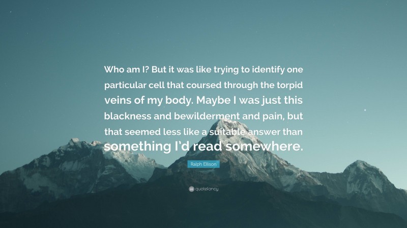 Ralph Ellison Quote: “Who am I? But it was like trying to identify one particular cell that coursed through the torpid veins of my body. Maybe I was just this blackness and bewilderment and pain, but that seemed less like a suitable answer than something I’d read somewhere.”