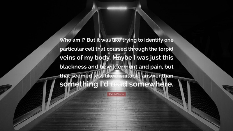 Ralph Ellison Quote: “Who am I? But it was like trying to identify one particular cell that coursed through the torpid veins of my body. Maybe I was just this blackness and bewilderment and pain, but that seemed less like a suitable answer than something I’d read somewhere.”