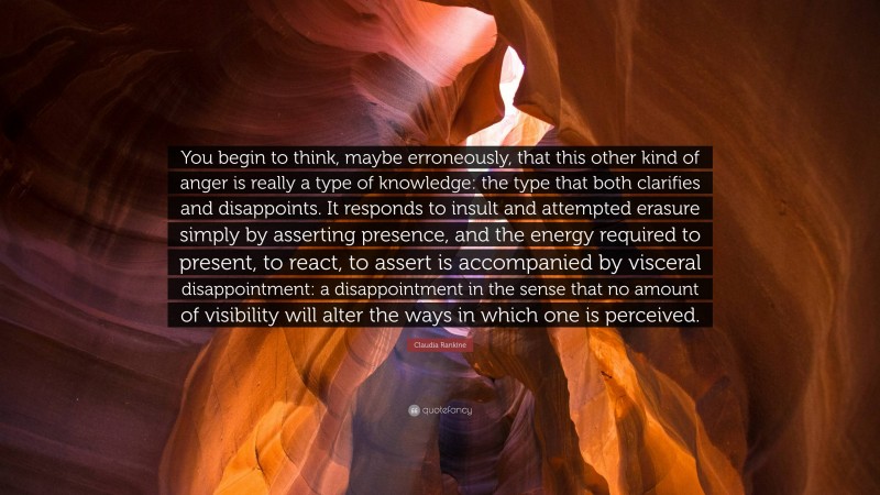 Claudia Rankine Quote: “You begin to think, maybe erroneously, that this other kind of anger is really a type of knowledge: the type that both clarifies and disappoints. It responds to insult and attempted erasure simply by asserting presence, and the energy required to present, to react, to assert is accompanied by visceral disappointment: a disappointment in the sense that no amount of visibility will alter the ways in which one is perceived.”