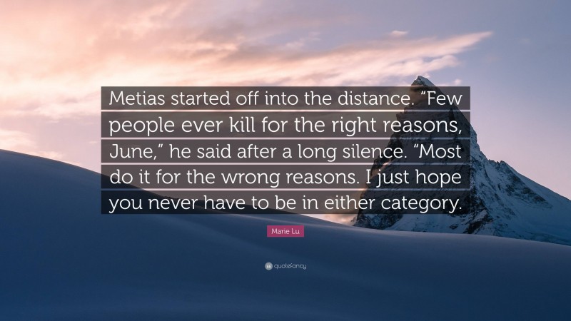 Marie Lu Quote: “Metias started off into the distance. “Few people ever kill for the right reasons, June,” he said after a long silence. “Most do it for the wrong reasons. I just hope you never have to be in either category.”