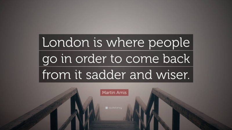 Martin Amis Quote: “London is where people go in order to come back from it sadder and wiser.”