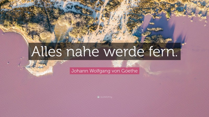 Johann Wolfgang von Goethe Quote: “Alles nahe werde fern.”