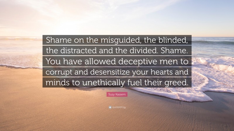 Suzy Kassem Quote: “Shame on the misguided, the blinded, the distracted and the divided. Shame. You have allowed deceptive men to corrupt and desensitize your hearts and minds to unethically fuel their greed.”