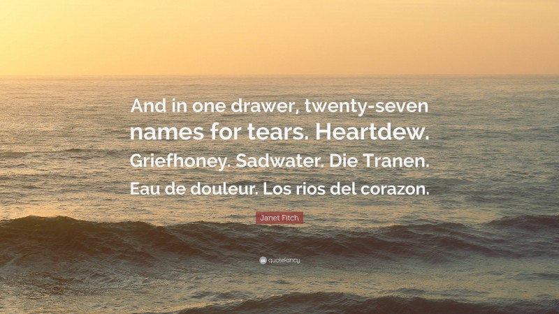 Janet Fitch Quote: “And in one drawer, twenty-seven names for tears. Heartdew. Griefhoney. Sadwater. Die Tranen. Eau de douleur. Los rios del corazon.”