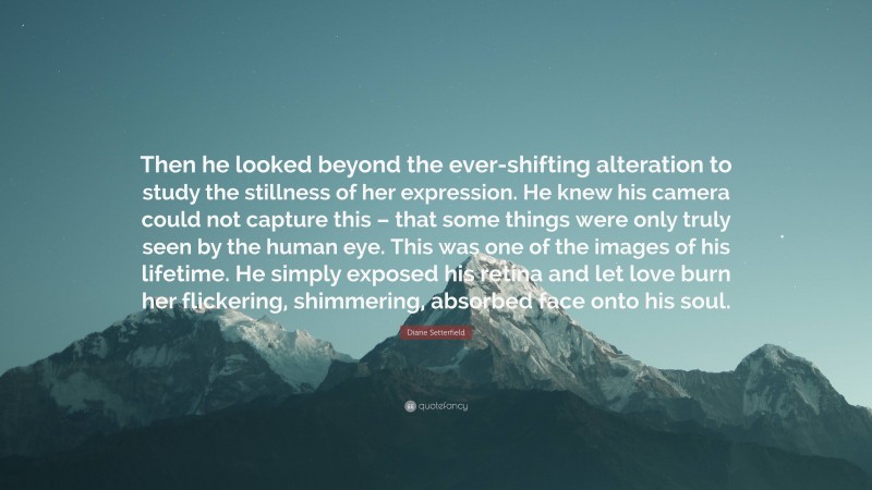 Diane Setterfield Quote: “Then he looked beyond the ever-shifting alteration to study the stillness of her expression. He knew his camera could not capture this – that some things were only truly seen by the human eye. This was one of the images of his lifetime. He simply exposed his retina and let love burn her flickering, shimmering, absorbed face onto his soul.”