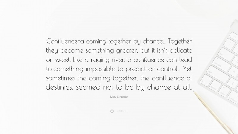 Mary E. Pearson Quote: “Confluence-a coming together by chance... Together they become something greater, but it isn’t delicate or sweet. Like a raging river, a confluence can lead to something impossible to predict or control... Yet sometimes the coming together, the confluence of destinies, seemed not to be by chance at all.”