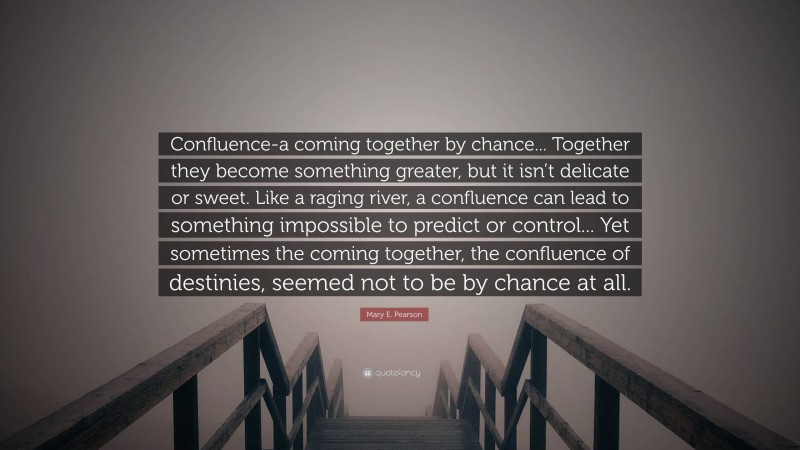 Mary E. Pearson Quote: “Confluence-a coming together by chance... Together they become something greater, but it isn’t delicate or sweet. Like a raging river, a confluence can lead to something impossible to predict or control... Yet sometimes the coming together, the confluence of destinies, seemed not to be by chance at all.”