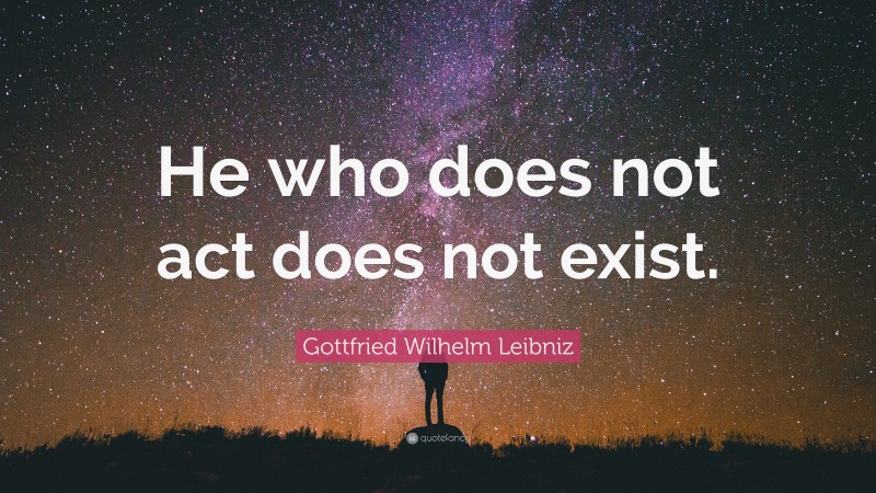 Gottfried Wilhelm Leibniz Quote: “He who does not act does not exist.”