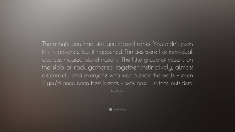Meg Wolitzer Quote: “The minute you had kids you closed ranks. You didn’t plan this in advance, but it happened. Families were like individual, discrete, moated island nations. The little group of citizens on the slab of rock gathered together instinctively, almost defensively, and everyone who was outside the walls – even if you’d once been best friends – was now just that, outsiders.”
