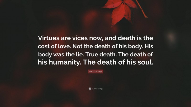 Rick Yancey Quote: “Virtues are vices now, and death is the cost of love. Not the death of his body. His body was the lie. True death. The death of his humanity. The death of his soul.”