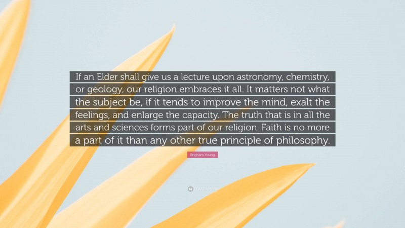 Brigham Young Quote: “If an Elder shall give us a lecture upon astronomy, chemistry, or geology, our religion embraces it all. It matters not what the subject be, if it tends to improve the mind, exalt the feelings, and enlarge the capacity. The truth that is in all the arts and sciences forms part of our religion. Faith is no more a part of it than any other true principle of philosophy.”