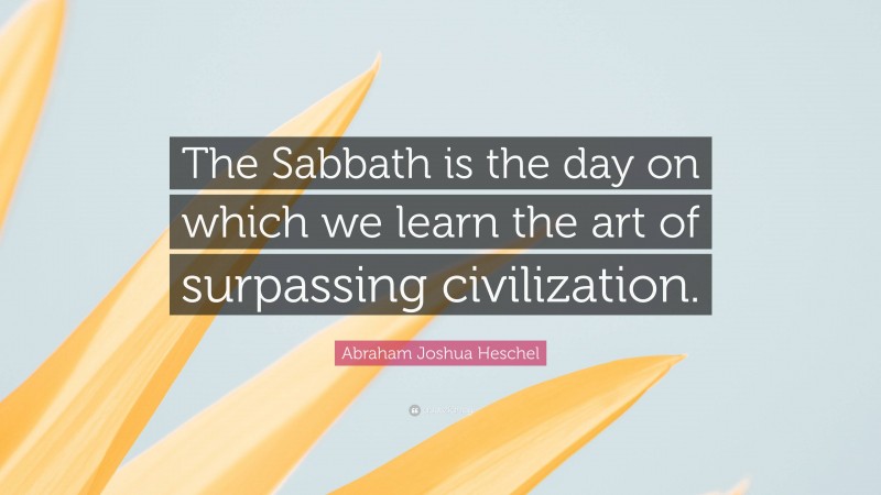 Abraham Joshua Heschel Quote: “The Sabbath is the day on which we learn the art of surpassing civilization.”