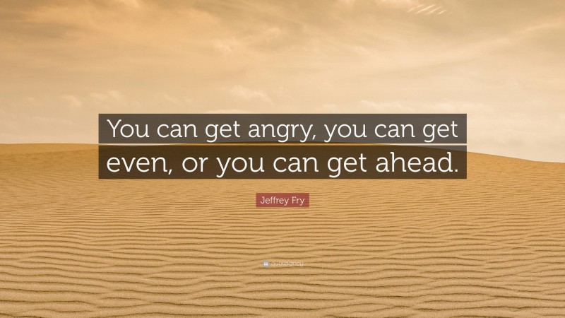 Jeffrey Fry Quote: “You can get angry, you can get even, or you can get ahead.”