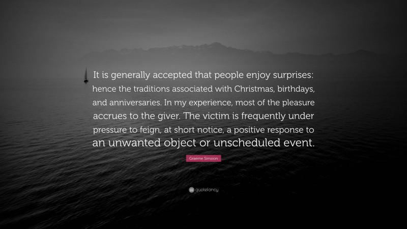 Graeme Simsion Quote: “It is generally accepted that people enjoy surprises: hence the traditions associated with Christmas, birthdays, and anniversaries. In my experience, most of the pleasure accrues to the giver. The victim is frequently under pressure to feign, at short notice, a positive response to an unwanted object or unscheduled event.”