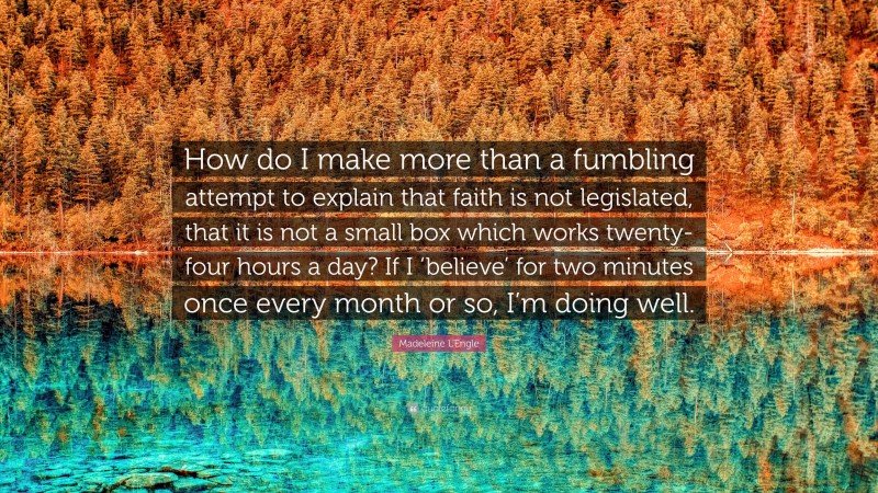 Madeleine L'Engle Quote: “How do I make more than a fumbling attempt to explain that faith is not legislated, that it is not a small box which works twenty-four hours a day? If I ‘believe’ for two minutes once every month or so, I’m doing well.”