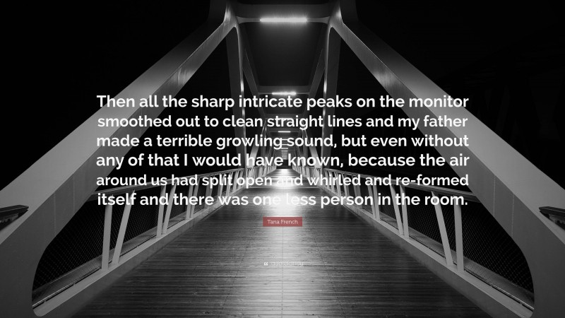 Tana French Quote: “Then all the sharp intricate peaks on the monitor smoothed out to clean straight lines and my father made a terrible growling sound, but even without any of that I would have known, because the air around us had split open and whirled and re-formed itself and there was one less person in the room.”