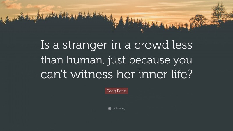 Greg Egan Quote: “Is a stranger in a crowd less than human, just because you can’t witness her inner life?”
