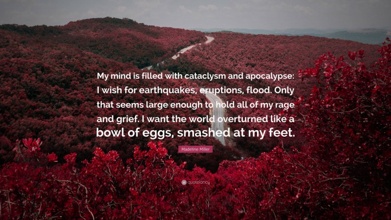 Madeline Miller Quote: “My mind is filled with cataclysm and apocalypse: I wish for earthquakes, eruptions, flood. Only that seems large enough to hold all of my rage and grief. I want the world overturned like a bowl of eggs, smashed at my feet.”