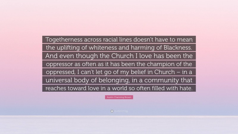 Austin Channing Brown Quote: “Togetherness across racial lines doesn’t have to mean the uplifting of whiteness and harming of Blackness. And even though the Church I love has been the oppressor as often as it has been the champion of the oppressed, I can’t let go of my belief in Church – in a universal body of belonging, in a community that reaches toward love in a world so often filled with hate.”