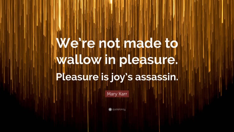 Mary Karr Quote: “We’re not made to wallow in pleasure. Pleasure is joy’s assassin.”