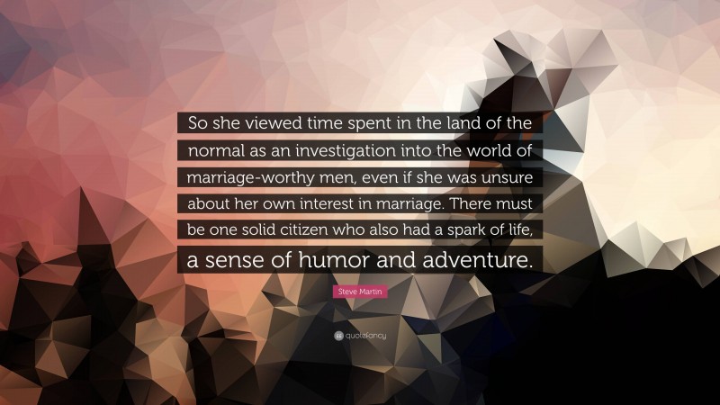Steve Martin Quote: “So she viewed time spent in the land of the normal as an investigation into the world of marriage-worthy men, even if she was unsure about her own interest in marriage. There must be one solid citizen who also had a spark of life, a sense of humor and adventure.”