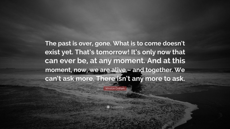 Winston Graham Quote: “The past is over, gone. What is to come doesn’t exist yet. That’s tomorrow! It’s only now that can ever be, at any moment. And at this moment, now, we are alive – and together. We can’t ask more. There isn’t any more to ask.”