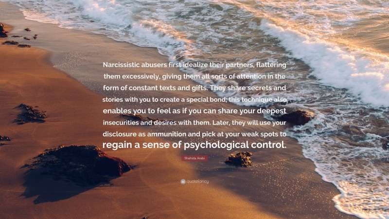 Shahida Arabi Quote: “Narcissistic abusers first idealize their partners, flattering them excessively, giving them all sorts of attention in the form of constant texts and gifts. They share secrets and stories with you to create a special bond; this technique also enables you to feel as if you can share your deepest insecurities and desires with them. Later, they will use your disclosure as ammunition and pick at your weak spots to regain a sense of psychological control.”