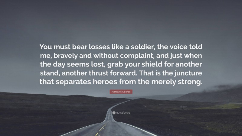 Margaret George Quote: “You must bear losses like a soldier, the voice told me, bravely and without complaint, and just when the day seems lost, grab your shield for another stand, another thrust forward. That is the juncture that separates heroes from the merely strong.”