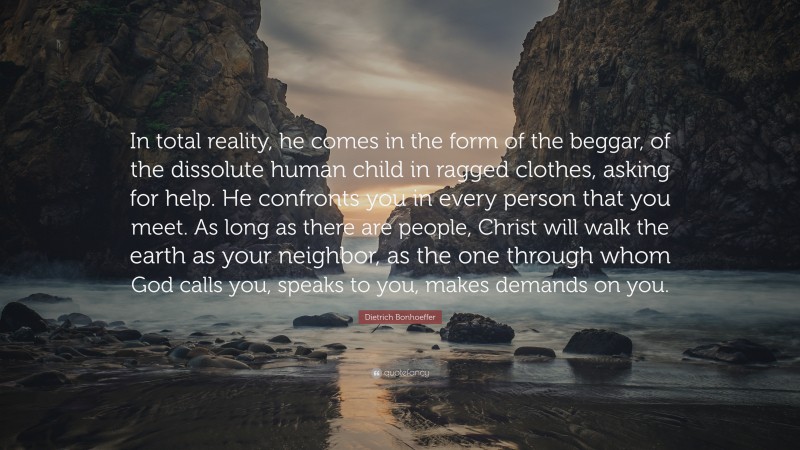 Dietrich Bonhoeffer Quote: “In total reality, he comes in the form of the beggar, of the dissolute human child in ragged clothes, asking for help. He confronts you in every person that you meet. As long as there are people, Christ will walk the earth as your neighbor, as the one through whom God calls you, speaks to you, makes demands on you.”