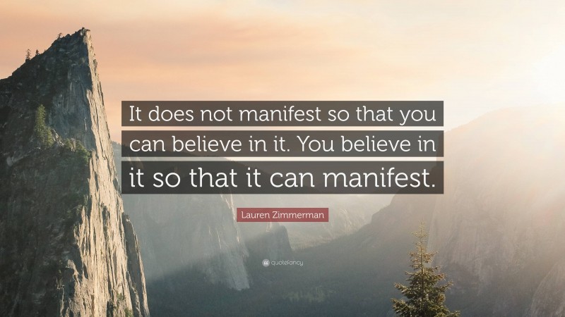 Lauren Zimmerman Quote: “It does not manifest so that you can believe in it. You believe in it so that it can manifest.”