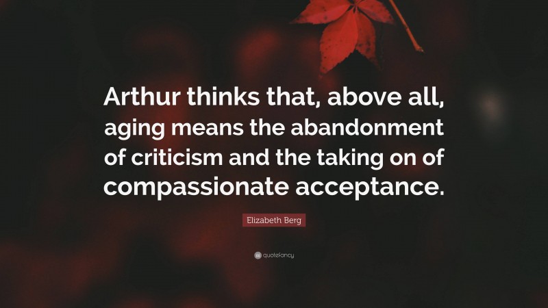 Elizabeth Berg Quote: “Arthur thinks that, above all, aging means the abandonment of criticism and the taking on of compassionate acceptance.”