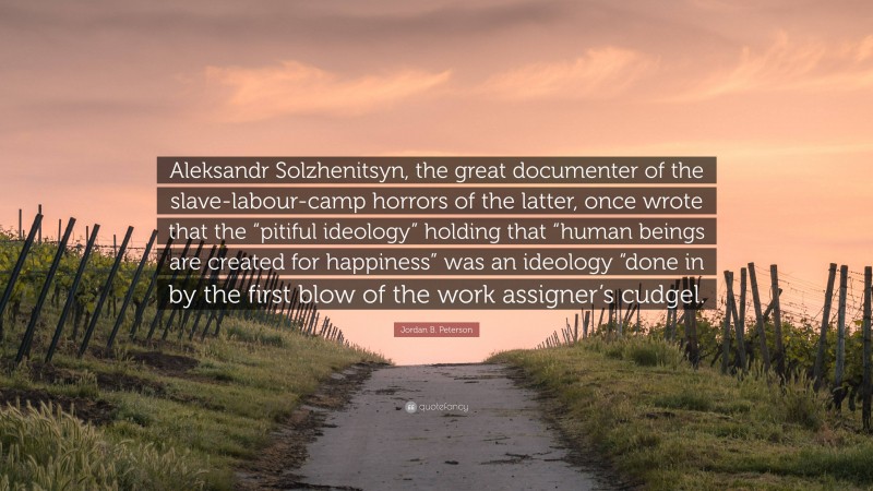 Aleksandr Solzhenitsyn, the great documenter of the slave-labour-camp horrors of the latter, once wrote that the “pitiful ideology” holding that “human beings are created for happiness” was an ideology “done in by the first blow of the work assigner’s cudgel.