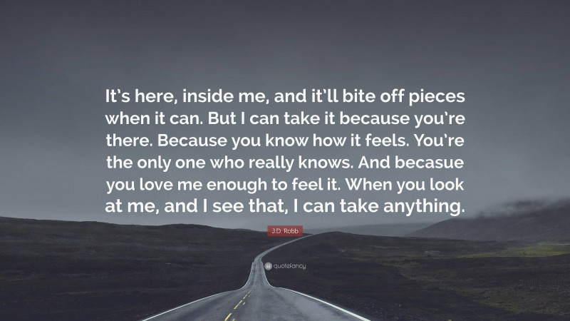 J.D. Robb Quote: “It’s here, inside me, and it’ll bite off pieces when it can. But I can take it because you’re there. Because you know how it feels. You’re the only one who really knows. And becasue you love me enough to feel it. When you look at me, and I see that, I can take anything.”
