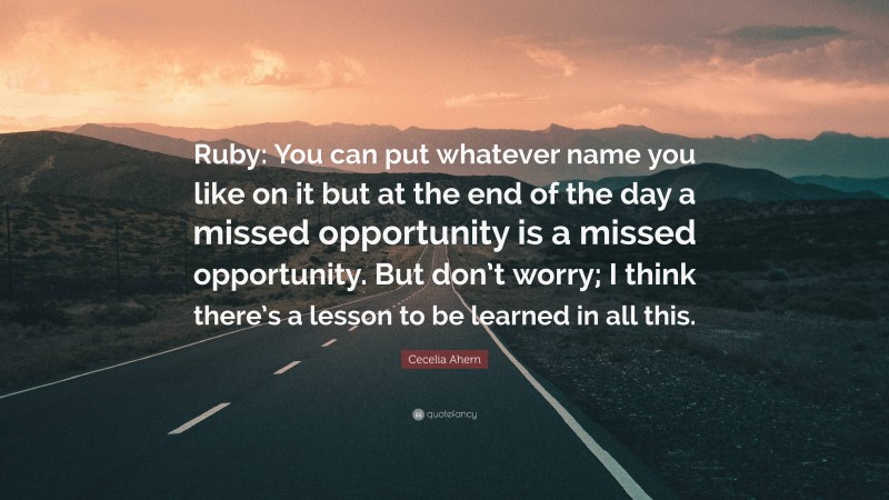 Cecelia Ahern Quote: “Ruby: You can put whatever name you like on it but at the end of the day a missed opportunity is a missed opportunity. But don’t worry; I think there’s a lesson to be learned in all this.”