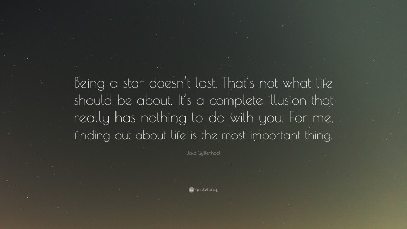 Jake Gyllenhaal Quote: “Being a star doesn’t last. That’s not what life should be about. It’s a complete illusion that really has nothing to do with you. For me, finding out about life is the most important thing.”