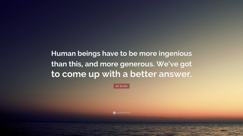 Ali Smith Quote: “Human beings have to be more ingenious than this, and more generous. We’ve got to come up with a better answer.”