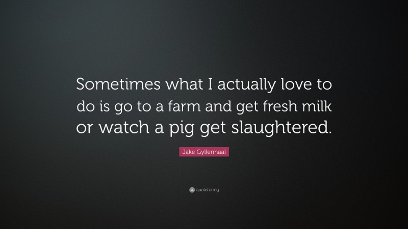 Jake Gyllenhaal Quote: “Sometimes what I actually love to do is go to a farm and get fresh milk or watch a pig get slaughtered.”