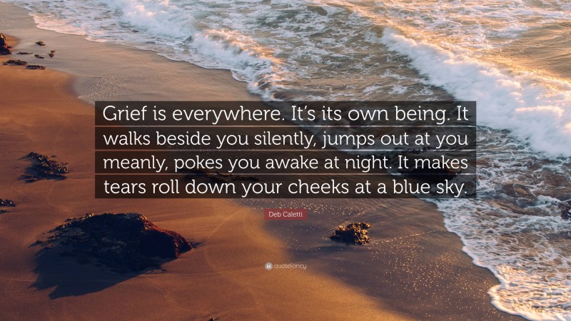 Deb Caletti Quote: “Grief is everywhere. It’s its own being. It walks beside you silently, jumps out at you meanly, pokes you awake at night. It makes tears roll down your cheeks at a blue sky.”