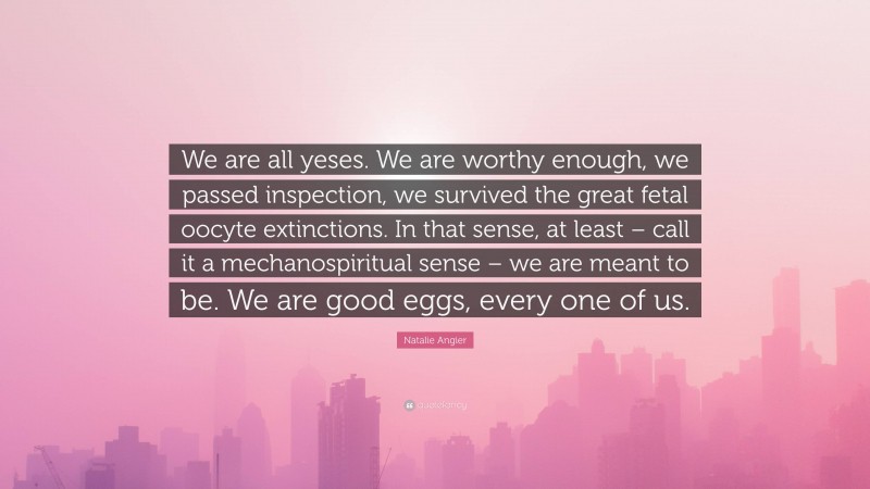 Natalie Angier Quote: “We are all yeses. We are worthy enough, we passed inspection, we survived the great fetal oocyte extinctions. In that sense, at least – call it a mechanospiritual sense – we are meant to be. We are good eggs, every one of us.”