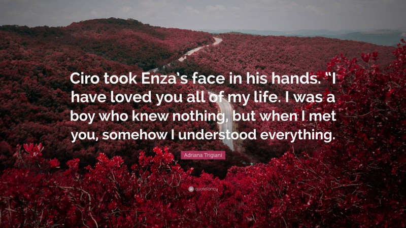 Adriana Trigiani Quote: “Ciro took Enza’s face in his hands. “I have loved you all of my life. I was a boy who knew nothing, but when I met you, somehow I understood everything.”