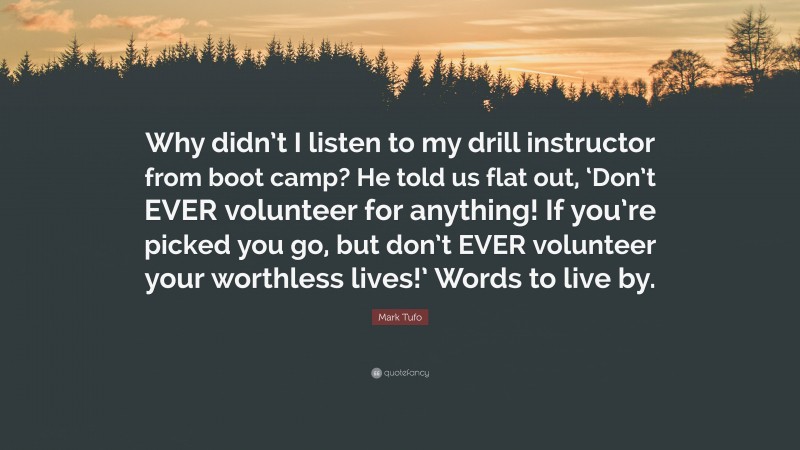 Mark Tufo Quote: “Why didn’t I listen to my drill instructor from boot camp? He told us flat out, ‘Don’t EVER volunteer for anything! If you’re picked you go, but don’t EVER volunteer your worthless lives!’ Words to live by.”