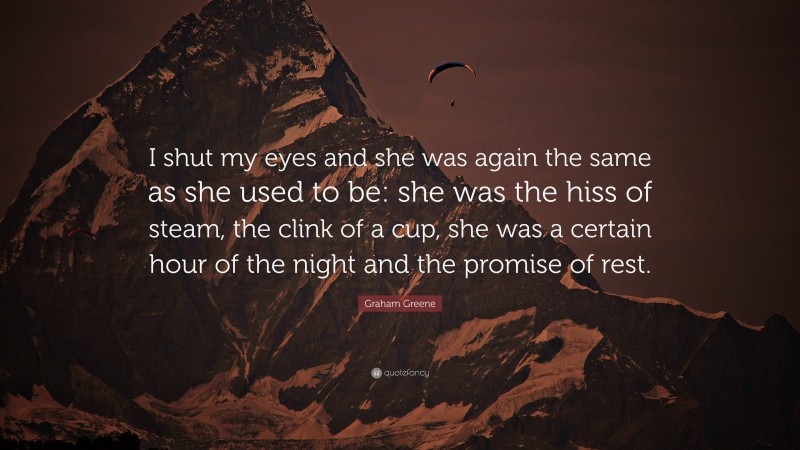 Graham Greene Quote: “I shut my eyes and she was again the same as she used to be: she was the hiss of steam, the clink of a cup, she was a certain hour of the night and the promise of rest.”