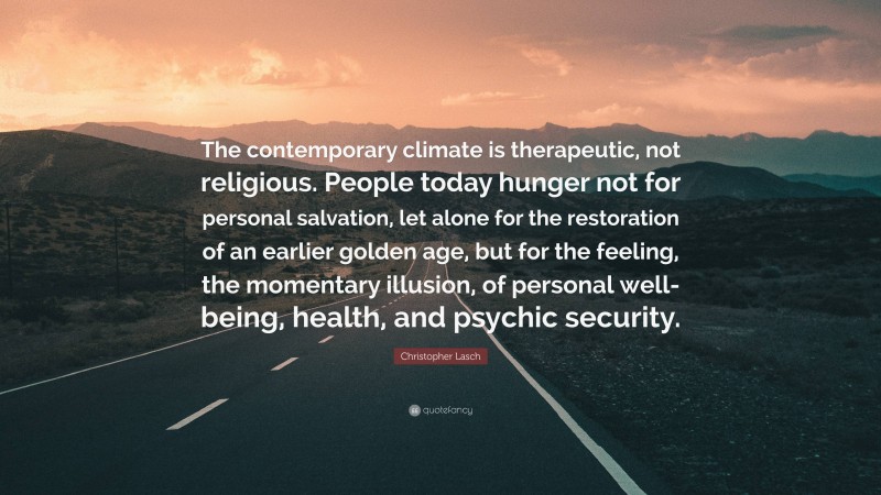 Christopher Lasch Quote: “The contemporary climate is therapeutic, not religious. People today hunger not for personal salvation, let alone for the restoration of an earlier golden age, but for the feeling, the momentary illusion, of personal well-being, health, and psychic security.”