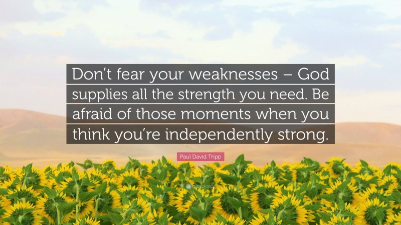 Paul David Tripp Quote: “Don’t fear your weaknesses – God supplies all the strength you need. Be afraid of those moments when you think you’re independently strong.”